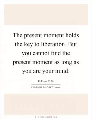The present moment holds the key to liberation. But you cannot find the present moment as long as you are your mind Picture Quote #1
