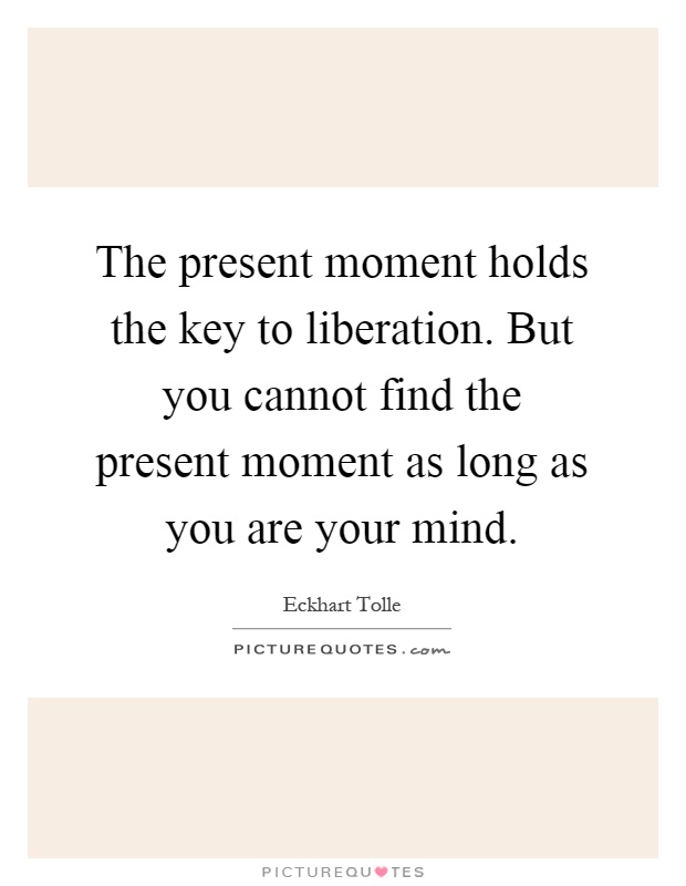 The present moment holds the key to liberation. But you cannot find the present moment as long as you are your mind Picture Quote #1