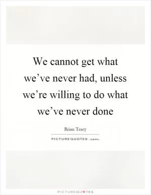 We cannot get what we’ve never had, unless we’re willing to do what we’ve never done Picture Quote #1
