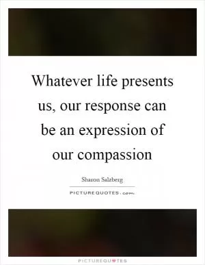 Whatever life presents us, our response can be an expression of our compassion Picture Quote #1