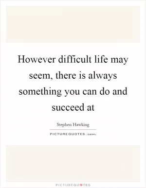 However difficult life may seem, there is always something you can do and succeed at Picture Quote #1