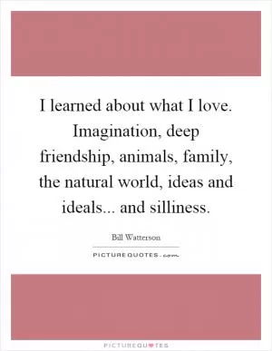 I learned about what I love. Imagination, deep friendship, animals, family, the natural world, ideas and ideals... and silliness Picture Quote #1