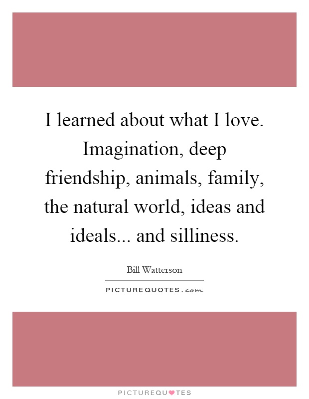 I learned about what I love. Imagination, deep friendship, animals, family, the natural world, ideas and ideals... and silliness Picture Quote #1