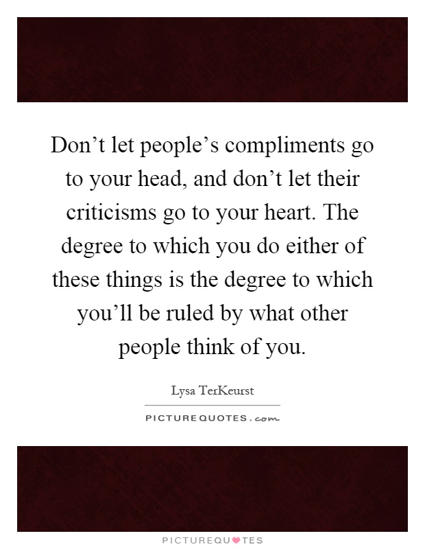 Don't let people's compliments go to your head, and don't let their criticisms go to your heart. The degree to which you do either of these things is the degree to which you'll be ruled by what other people think of you Picture Quote #1