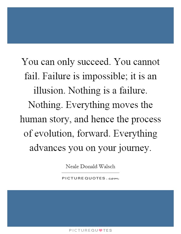 You can only succeed. You cannot fail. Failure is impossible; it is an illusion. Nothing is a failure. Nothing. Everything moves the human story, and hence the process of evolution, forward. Everything advances you on your journey Picture Quote #1