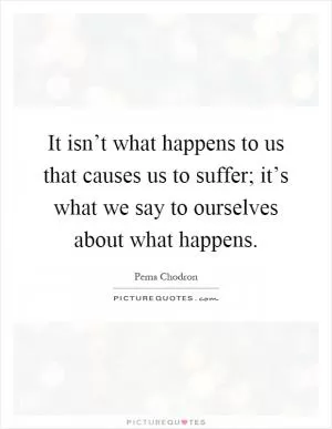 It isn’t what happens to us that causes us to suffer; it’s what we say to ourselves about what happens Picture Quote #1