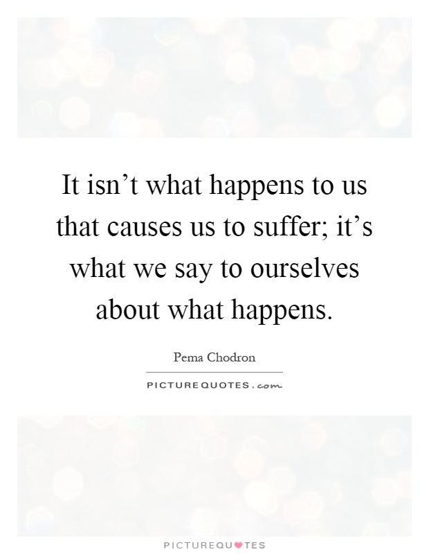 It isn't what happens to us that causes us to suffer; it's what we say to ourselves about what happens Picture Quote #1
