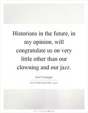 Historians in the future, in my opinion, will congratulate us on very little other than our clowning and our jazz Picture Quote #1