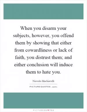 When you disarm your subjects, however, you offend them by showing that either from cowardliness or lack of faith, you distrust them; and either conclusion will induce them to hate you Picture Quote #1