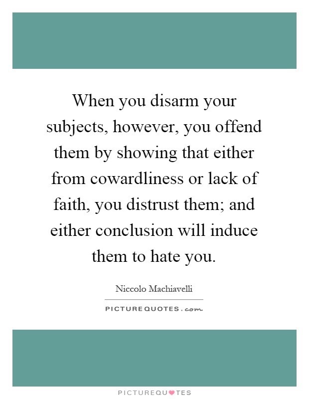 When you disarm your subjects, however, you offend them by showing that either from cowardliness or lack of faith, you distrust them; and either conclusion will induce them to hate you Picture Quote #1