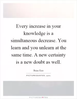 Every increase in your knowledge is a simultaneous decrease. You learn and you unlearn at the same time. A new certainty is a new doubt as well Picture Quote #1