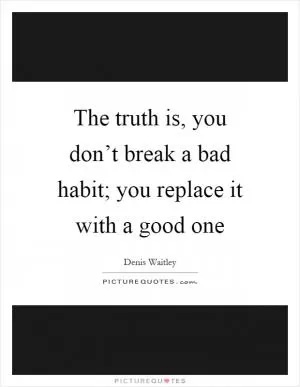 The truth is, you don’t break a bad habit; you replace it with a good one Picture Quote #1