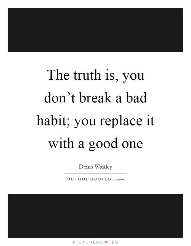 The truth is, you don't break a bad habit; you replace it with a good one Picture Quote #1