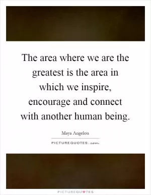 The area where we are the greatest is the area in which we inspire, encourage and connect with another human being Picture Quote #1