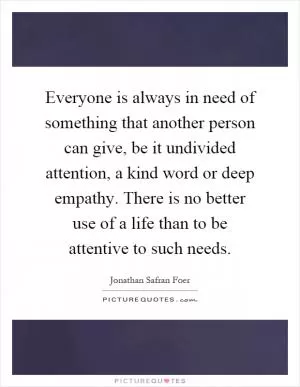 Everyone is always in need of something that another person can give, be it undivided attention, a kind word or deep empathy. There is no better use of a life than to be attentive to such needs Picture Quote #1