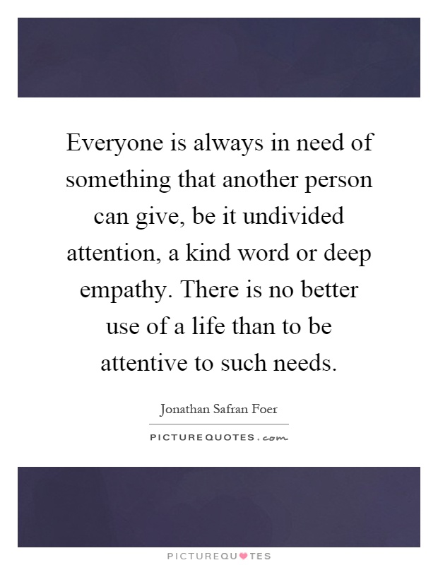 Everyone is always in need of something that another person can give, be it undivided attention, a kind word or deep empathy. There is no better use of a life than to be attentive to such needs Picture Quote #1