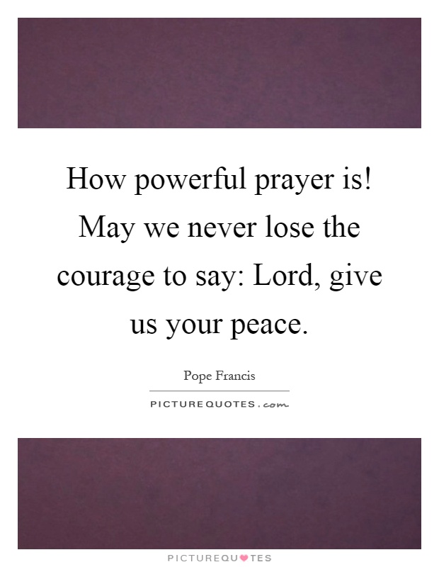 How powerful prayer is! May we never lose the courage to say: Lord, give us your peace Picture Quote #1
