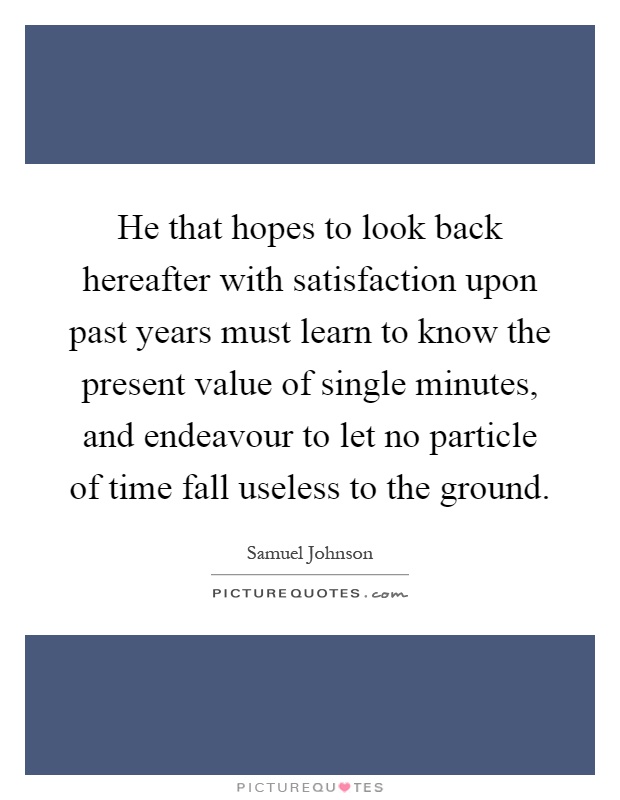 He that hopes to look back hereafter with satisfaction upon past years must learn to know the present value of single minutes, and endeavour to let no particle of time fall useless to the ground Picture Quote #1