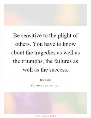 Be sensitive to the plight of others. You have to know about the tragedies as well as the triumphs, the failures as well as the success Picture Quote #1