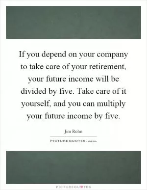 If you depend on your company to take care of your retirement, your future income will be divided by five. Take care of it yourself, and you can multiply your future income by five Picture Quote #1