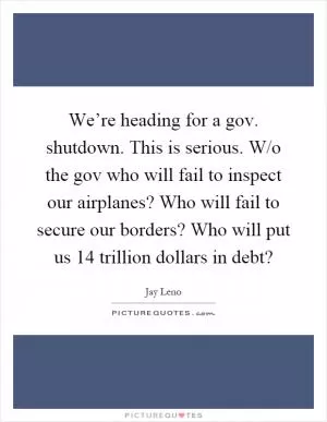 We’re heading for a gov. shutdown. This is serious. W/o the gov who will fail to inspect our airplanes? Who will fail to secure our borders? Who will put us 14 trillion dollars in debt? Picture Quote #1