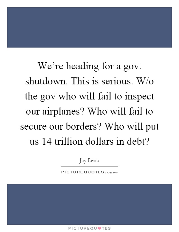 We're heading for a gov. shutdown. This is serious. W/o the gov who will fail to inspect our airplanes? Who will fail to secure our borders? Who will put us 14 trillion dollars in debt? Picture Quote #1