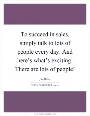 To succeed in sales, simply talk to lots of people every day. And here’s what’s exciting: There are lots of people! Picture Quote #1