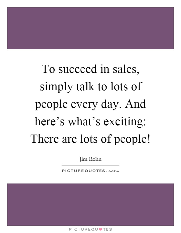 To succeed in sales, simply talk to lots of people every day. And here's what's exciting: There are lots of people! Picture Quote #1