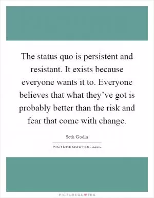 The status quo is persistent and resistant. It exists because everyone wants it to. Everyone believes that what they’ve got is probably better than the risk and fear that come with change Picture Quote #1