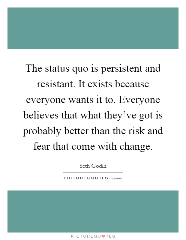 The status quo is persistent and resistant. It exists because everyone wants it to. Everyone believes that what they've got is probably better than the risk and fear that come with change Picture Quote #1