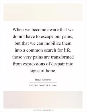 When we become aware that we do not have to escape our pains, but that we can mobilize them into a common search for life, those very pains are transformed from expressions of despair into signs of hope Picture Quote #1
