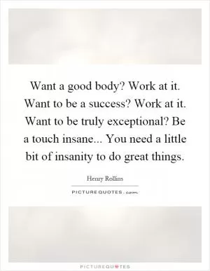 Want a good body? Work at it. Want to be a success? Work at it. Want to be truly exceptional? Be a touch insane... You need a little bit of insanity to do great things Picture Quote #1