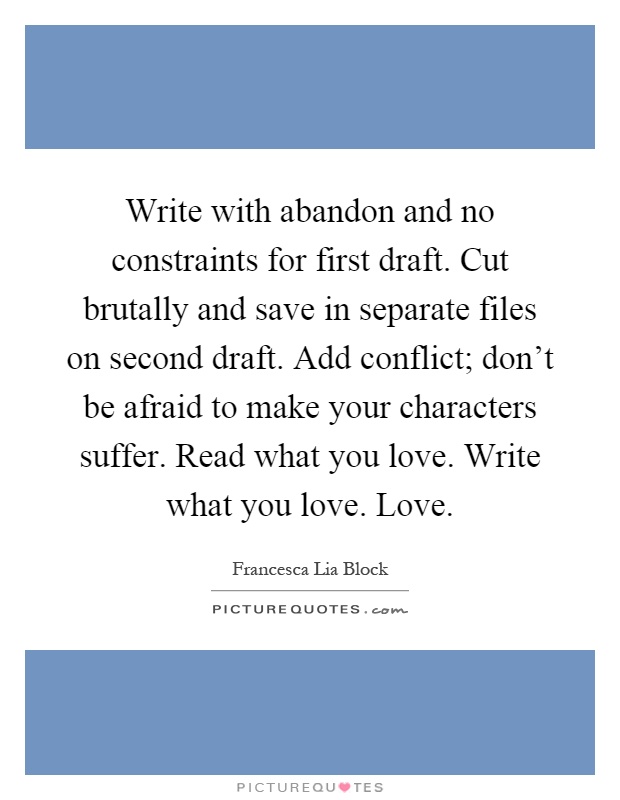 Write with abandon and no constraints for first draft. Cut brutally and save in separate files on second draft. Add conflict; don't be afraid to make your characters suffer. Read what you love. Write what you love. Love Picture Quote #1