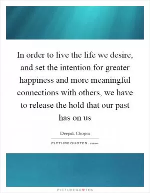 In order to live the life we desire, and set the intention for greater happiness and more meaningful connections with others, we have to release the hold that our past has on us Picture Quote #1