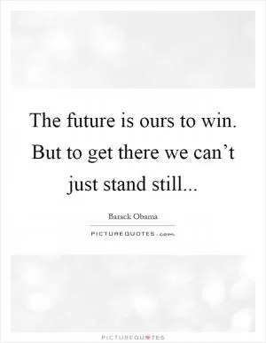 The future is ours to win. But to get there we can’t just stand still Picture Quote #1
