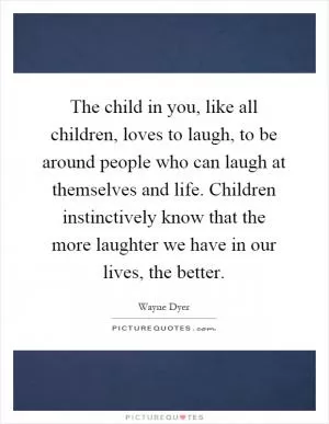 The child in you, like all children, loves to laugh, to be around people who can laugh at themselves and life. Children instinctively know that the more laughter we have in our lives, the better Picture Quote #1