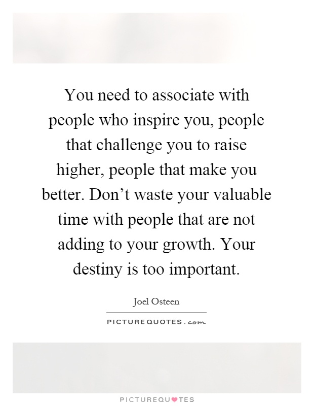 You need to associate with people who inspire you, people that challenge you to raise higher, people that make you better. Don't waste your valuable time with people that are not adding to your growth. Your destiny is too important Picture Quote #1
