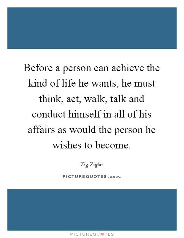 Before a person can achieve the kind of life he wants, he must think, act, walk, talk and conduct himself in all of his affairs as would the person he wishes to become Picture Quote #1