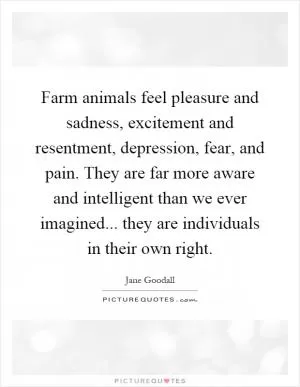 Farm animals feel pleasure and sadness, excitement and resentment, depression, fear, and pain. They are far more aware and intelligent than we ever imagined... they are individuals in their own right Picture Quote #1