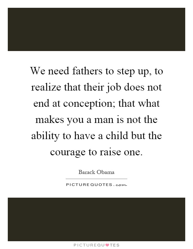 We need fathers to step up, to realize that their job does not end at conception; that what makes you a man is not the ability to have a child but the courage to raise one Picture Quote #1