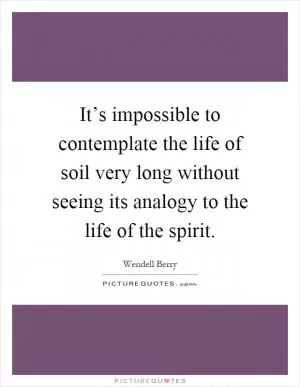 It’s impossible to contemplate the life of soil very long without seeing its analogy to the life of the spirit Picture Quote #1