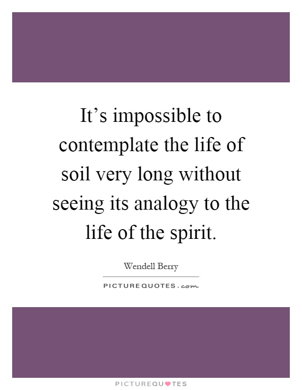 It's impossible to contemplate the life of soil very long without seeing its analogy to the life of the spirit Picture Quote #1
