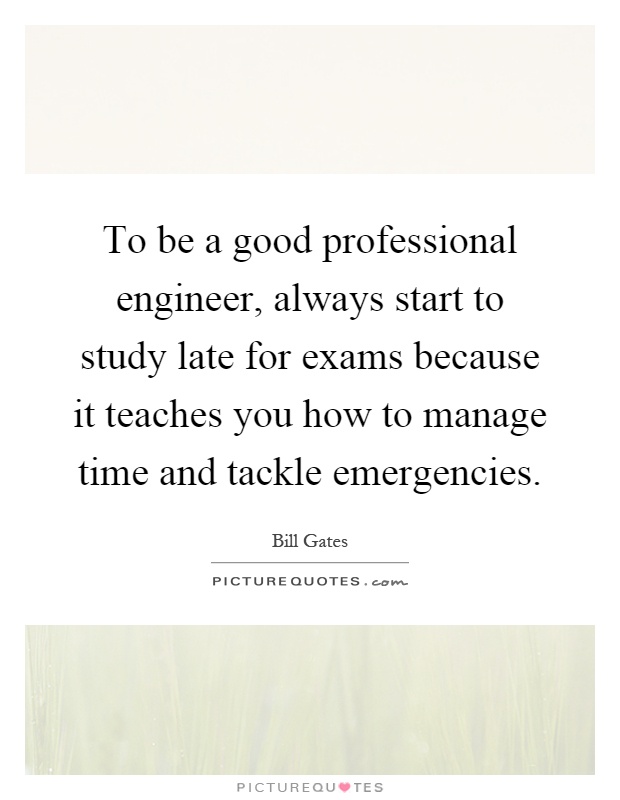 To be a good professional engineer, always start to study late for exams because it teaches you how to manage time and tackle emergencies Picture Quote #1
