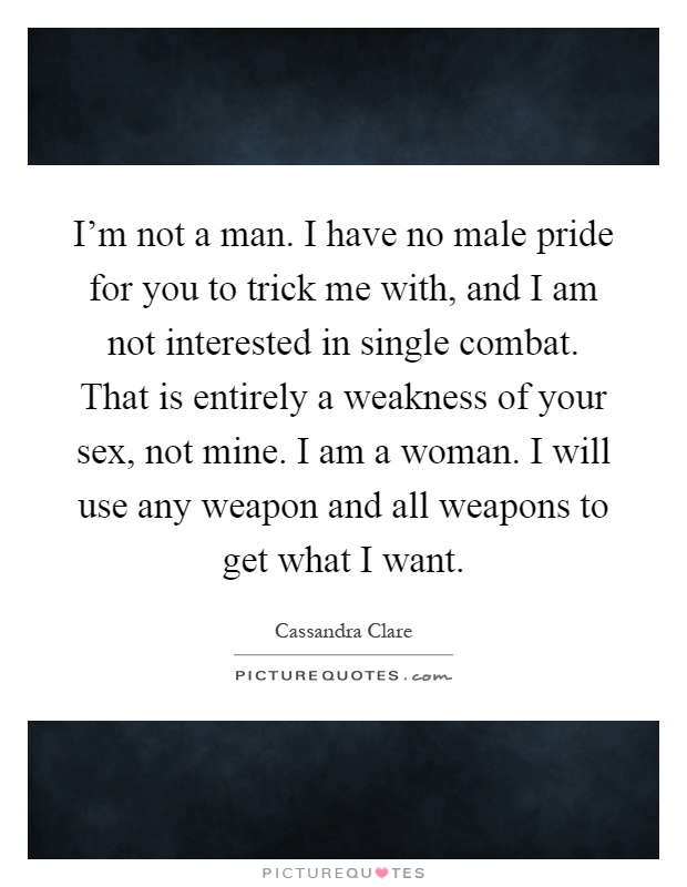I'm not a man. I have no male pride for you to trick me with, and I am not interested in single combat. That is entirely a weakness of your sex, not mine. I am a woman. I will use any weapon and all weapons to get what I want Picture Quote #1