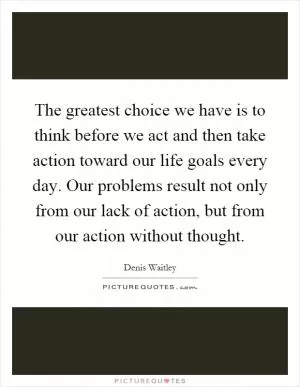 The greatest choice we have is to think before we act and then take action toward our life goals every day. Our problems result not only from our lack of action, but from our action without thought Picture Quote #1