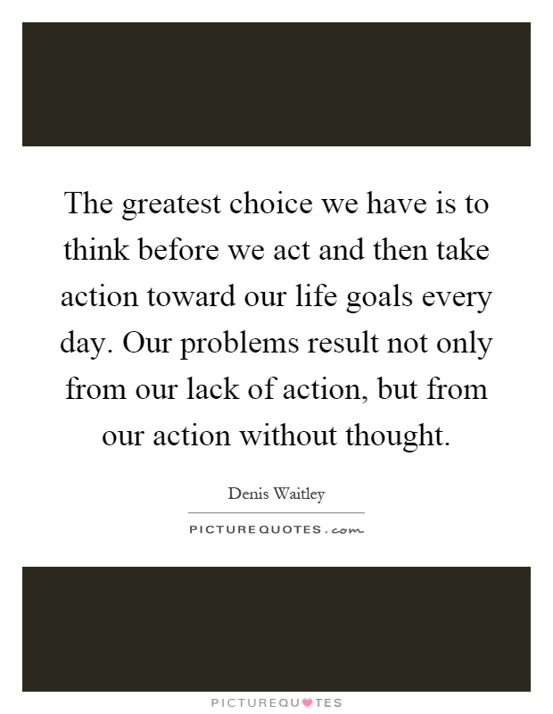 The greatest choice we have is to think before we act and then take action toward our life goals every day. Our problems result not only from our lack of action, but from our action without thought Picture Quote #1