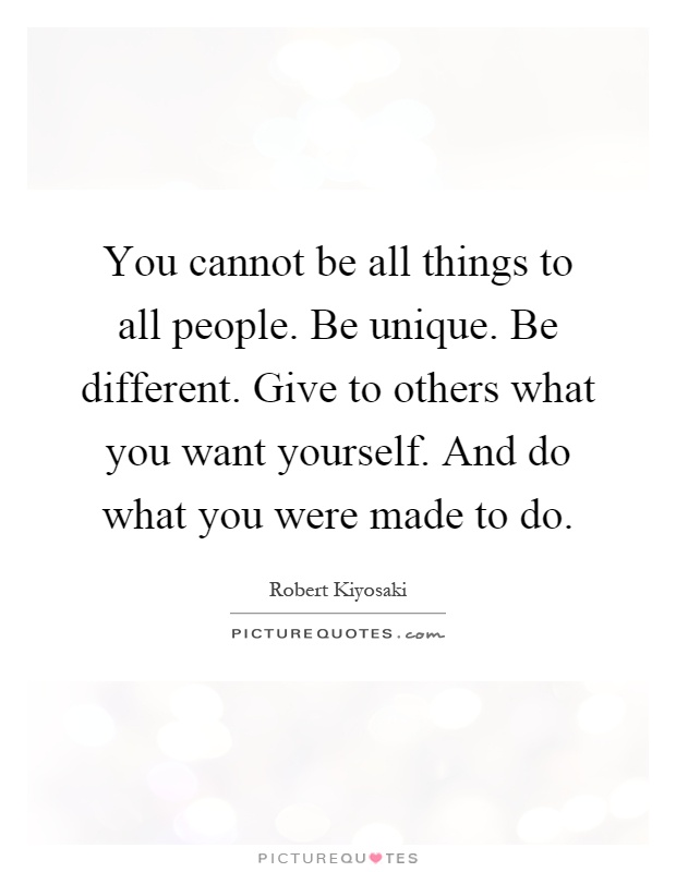 You cannot be all things to all people. Be unique. Be different. Give to others what you want yourself. And do what you were made to do Picture Quote #1
