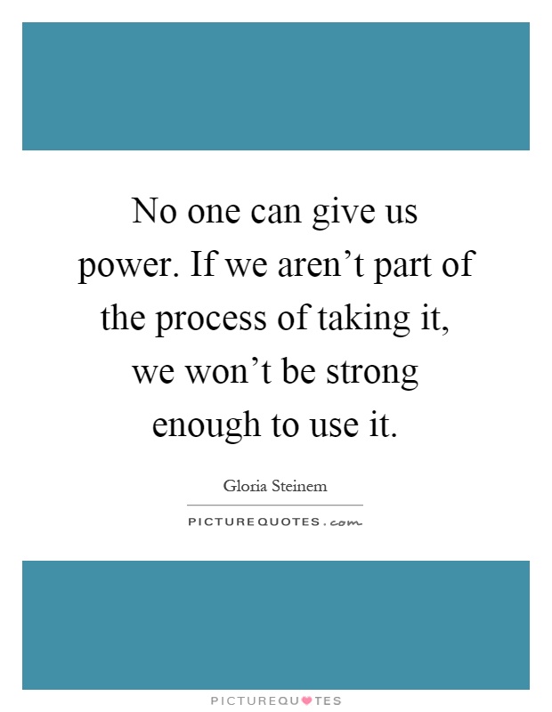 No one can give us power. If we aren't part of the process of taking it, we won't be strong enough to use it Picture Quote #1