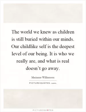 The world we knew as children is still buried within our minds. Our childlike self is the deepest level of our being. It is who we really are, and what is real doesn’t go away Picture Quote #1