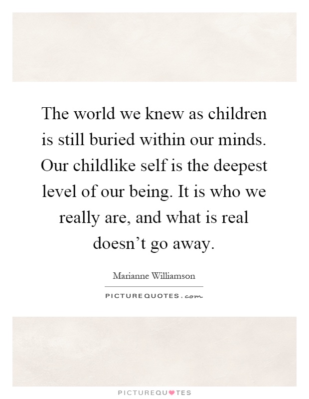 The world we knew as children is still buried within our minds. Our childlike self is the deepest level of our being. It is who we really are, and what is real doesn't go away Picture Quote #1